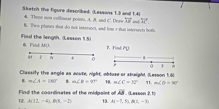 Sketch the figure described. (Lessons 1.3 and 1.4) 
4. Three non collinear points, A, B, and C. Draw overleftrightarrow AB and overleftrightarrow AC. 
5. Two planes that do not intersect, and line rthat intersects both. 
Find the length. (Lesson 1.5) 
6. Find MO. 7. Find PQ.
M 2 N 4 8
P
Q 3 R
Classify the angle as acute, right, obtuse or straight. (Lesson 1.6) 
8. m∠ A=180° 9. m∠ B=97° 10. m∠ C=32° 11. m∠ D=90°
Find the coordinates of the midpoint of overline AB. (Lesson 2.1) 
12. A(12,-4), B(8,-2) 13. A(-7,5), B(1,-3)