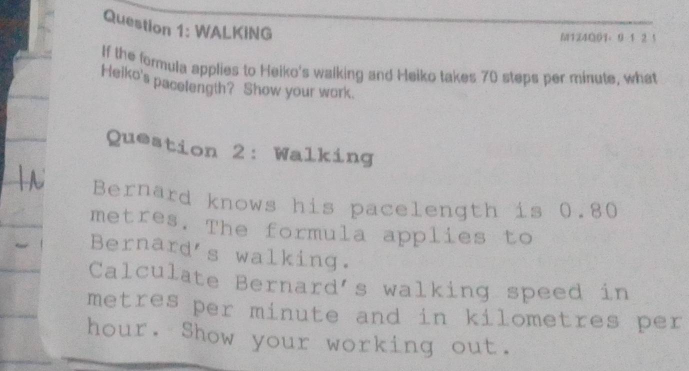 WALKING 
M1Z4001。 9 1 2 1 
If the formula applies to Heiko's walking and Heiko takes 70 steps per minute, what 
Heiko's pacelength? Show your work. 
Question 2: Walking 
Bernard knows his pacelength is 0.80
metres. The formula applies to 
Bernard's walking. 
Calculate Bernard's walking speed in
metres per minute and in kilometres per
hour. Show your working out.