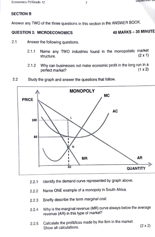 Economics P2/Grade 12 7 September
SECTION B
Answer any TWO of the three questions in this section in the ANSWER BOOK.
QUESTION 2: MICROECONOMICS 40 MARKS - 30 MINUTE
2.1 Answer the following questions.
2.1.1 Name any TWO industries found in the monopolistic market
structure.
(2* 1)
2.1.2 Why can businesses not make economic profit in the long run in a
perfect market?
(1* 2)
2.2 Study the graph and answer the questions that follow.
2.2.1 Identify the demand curve represented by graph above.
2.2.2 Name ONE example of a monopoly in South Africa.
2.2.3 Briefly describe the term marginal cost.
2.2.4 Why is the marginal revenue (MR) curve always below the average
revenue (AR) in this type of market?
2.2.5 Calculate the profit/loss made by the firm in the market.
Show all calculations. (2* 2)