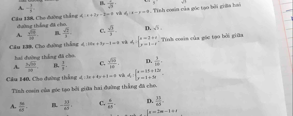 A. - 3/5 .
B.  2/sqrt(5) ·
5^(·) sqrt(5)
Câu 138. Cho đường thẳng d_1:x+2y-2=0 và d_2:x-y=0. Tính cosin của góc tạo bởi giữa hai
đường thẳng đã cho.
A.  sqrt(10)/10 . B.  sqrt(2)/3 . C.  sqrt(3)/3 . D. sqrt(3). 
Câu 139. Cho đường thẳng d_1:10x+5y-1=0 và d_2:beginarrayl x=2+t y=1-tendarray.. Tính cosin của góc tạo bởi giữa
hai đường thẳng đã cho.
A.  3sqrt(10)/10 . B.  3/5 .
C.  sqrt(10)/10 . D.  3/10 . 
Câu 140. Cho đường thẳng d_1:3x+4y+1=0 và d_2:beginarrayl x=15+12t y=1+5tendarray.. 
Tính cosin của góc tạo bởi giữa hai đường thẳng đã cho.
D.
A.  56/65 . B. - 33/65 . C.  6/65 .  33/65 .
∈t x=2m-1+t