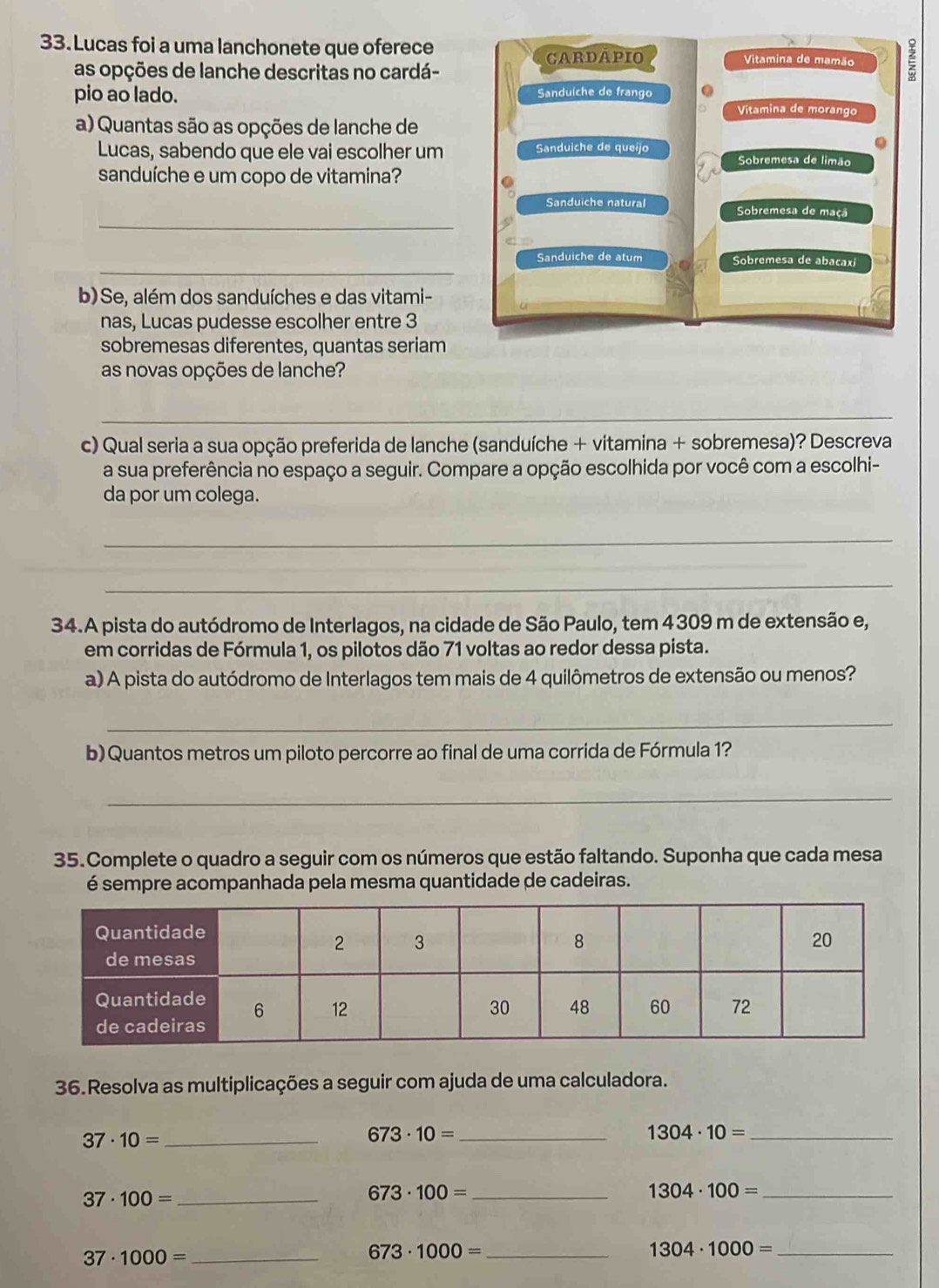 Lucas foi a uma lanchonete que oferece Vitamina de mamão
CARDAPIO
as opções de lanche descritas no cardá-
pio ao lado. Sanduiche de frango Vitamina de morango
a) Quantas são as opções de lanche de
.
Lucas, sabendo que ele vai escolher um Sanduiche de queijo Sobremesa de limão
sanduíche e um copo de vitamina?
_
Sanduiche natural Sobremesa de maçã
_
Sanduiche de atum Sobremesa de abacaxi
b)Se, além dos sanduíches e das vitami-
nas, Lucas pudesse escolher entre 3
sobremesas diferentes, quantas seriam
as novas opções de lanche?
_
c) Qual seria a sua opção preferida de lanche (sanduíche + vitamina + sobremesa)? Descreva
a sua preferência no espaço a seguir. Compare a opção escolhida por você com a escolhi-
da por um colega.
_
_
34.A pista do autódromo de Interlagos, na cidade de São Paulo, tem 4309 m de extensão e,
em corridas de Fórmula 1, os pilotos dão 71 voltas ao redor dessa pista.
a) A pista do autódromo de Interlagos tem mais de 4 quilômetros de extensão ou menos?
_
b) Quantos metros um piloto percorre ao final de uma corrida de Fórmula 1?
_
35.Complete o quadro a seguir com os números que estão faltando. Suponha que cada mesa
é sempre acompanhada pela mesma quantidade de cadeiras.
36.Resolva as multiplicações a seguir com ajuda de uma calculadora.
_ 37· 10=
673· 10= _
_ 1304· 10=
_ 37· 100=
673· 100= _
1304· 100= _
_ 37· 1000=
673· 1000= _
1304· 1000= _
