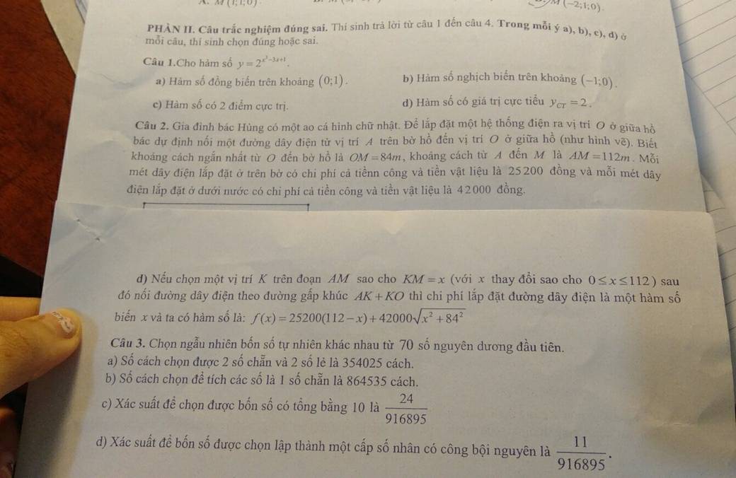 M(1;1;0)
(-2;1;0).
PHÀN II. Câu trắc nghiệm đúng sai. Thí sinh trả lời từ câu 1 đến câu 4. Trong mỗi ý a), b), c), đ) ở
mỗi câu, thí sinh chọn đúng hoặc sai.
Câu 1.Cho hàm số y=2^(x^3)-3x+1.
a) Hàm số đồng biến trên khoảng (0;1). b) Hàm số nghịch biến trên khoảng (-1;0).
c) Hàm số có 2 điểm cực trị. d) Hàm số có giá trị cực tiểu y_cr=2.
Câu 2. Gia đỉnh bác Hùng có một ao cá hình chữ nhật. Để lắp đặt một hệ thống điện ra vị trì O ở giữa hồ
bác dự định nối một đường dây điện từ vị trí A trên bờ hồ đến vị trí O ở giữa hồ (như hình vẽ). Biết
khoáng cách ngắn nhất từ O đến bờ hồ là OM=84m , khoảng cách từ A đến M là AM=112m Mỗi
mét dây điện lắp đặt ở trên bờ có chi phí cả tiềnn công và tiền vật liệu là 25200 đồng và mỗi mét dây
điện lắp đặt ở dưới nước có chỉ phí cả tiền công và tiền vật liệu là 42000 đồng.
d) Nếu chọn một vị trí K trên đoạn AM sao cho KM=x (với x thay đổi sao cho 0≤ x≤ 112) sau
đó nổi đường dây điện theo đường gấp khúc AK+KO thì chi phí lắp đặt đường dây điện là một hàm số
biến x và ta có hàm số là: f(x)=25200(112-x)+42000sqrt(x^2+84^2)
Câu 3. Chọn ngẫu nhiên bốn số tự nhiên khác nhau từ 70 số nguyên dương đầu tiên.
a) Số cách chọn được 2 số chẵn và 2 số lẻ là 354025 cách.
b) Số cách chọn để tích các số là 1 số chẵn là 864535 cách.
c) Xác suất đề chọn được bốn số có tổng bằng 10 là  24/916895 
d) Xác suất để bốn số được chọn lập thành một cấp số nhân có công bội nguyên là  11/916895 .