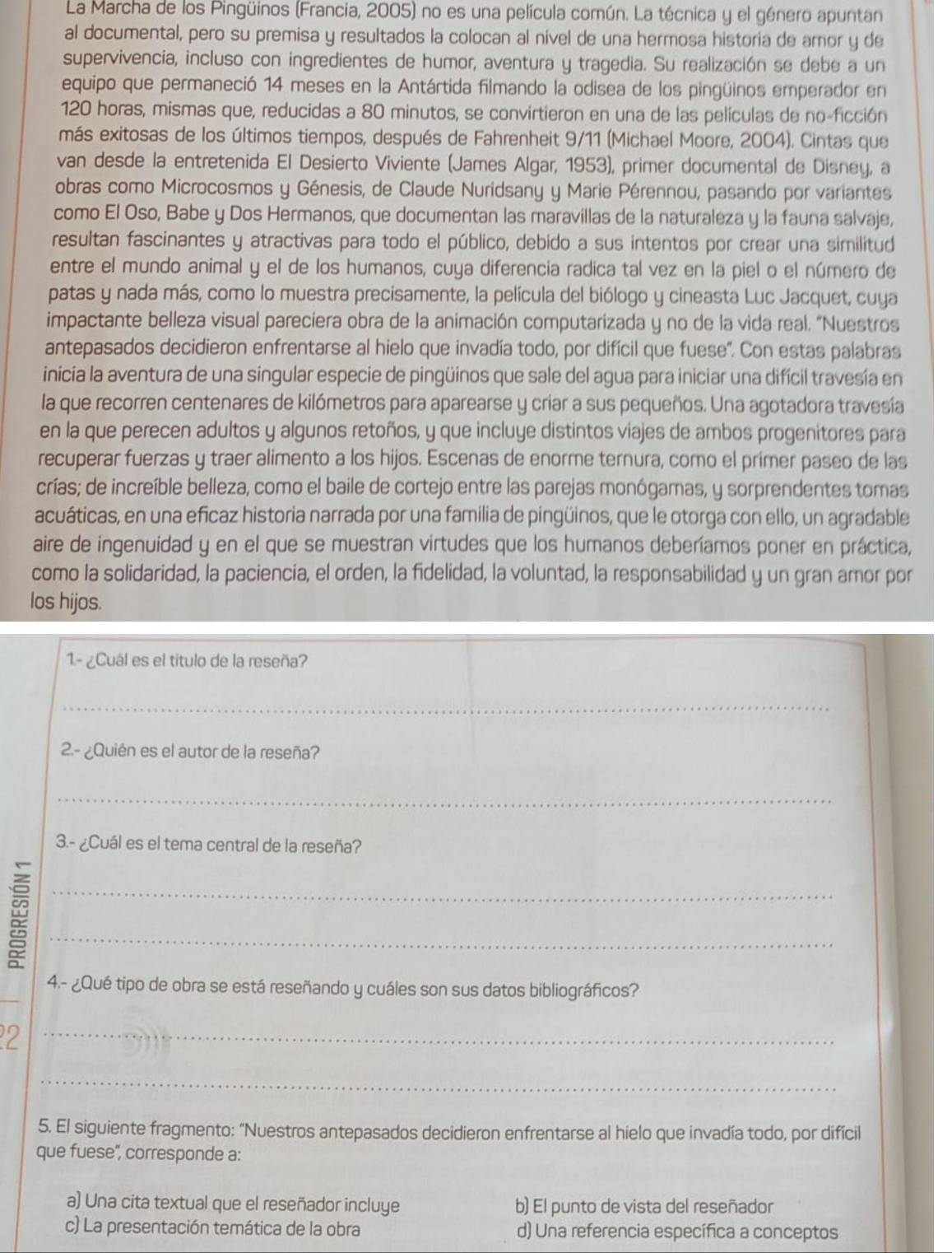 La Marcha de los Pingüinos (Francia, 2005) no es una película común. La técnica y el género apuntan
al documental, pero su premisa y resultados la colocan al nivel de una hermosa historia de amor y de
supervivencia, incluso con ingredientes de humor, aventura y tragedia. Su realización se debe a un
equipo que permaneció 14 meses en la Antártida filmando la odisea de los pingüinos emperador en
120 horas, mismas que, reducidas a 80 minutos, se convirtieron en una de las películas de no-ficción
más exitosas de los últimos tiempos, después de Fahrenheit 9/11 (Michael Moore, 2004). Cintas que
van desde la entretenida El Desierto Viviente (James Algar, 1953), primer documental de Disney, a
obras como Microcosmos y Génesis, de Claude Nuridsany y Marie Pérennou, pasando por variantes
como El Oso, Babe y Dos Hermanos, que documentan las maravillas de la naturaleza y la fauna salvaje,
resultan fascinantes y atractivas para todo el público, debido a sus intentos por crear una similitud
entre el mundo animal y el de los humanos, cuya diferencia radica tal vez en la piel o el número de
patas y nada más, como lo muestra precisamente, la película del biólogo y cineasta Luc Jacquet, cuya
impactante belleza visual pareciera obra de la animación computarizada y no de la vida real. "Nuestros
antepasados decidieron enfrentarse al hielo que invadía todo, por difícil que fuese". Con estas palabras
inicia la aventura de una singular especie de pingüinos que sale del agua para iniciar una difícil travesía en
la que recorren centenares de kilómetros para aparearse y criar a sus pequeños. Una agotadora travesía
en la que perecen adultos y algunos retoños, y que incluye distintos viajes de ambos progenitores para
recuperar fuerzas y traer alimento a los hijos. Escenas de enorme ternura, como el prímer paseo de las
crías; de increíble belleza, como el baile de cortejo entre las parejas monógamas, y sorprendentes tomas
acuáticas, en una eficaz historia narrada por una familia de pingüinos, que le otorga con ello, un agradable
aire de ingenuidad y en el que se muestran virtudes que los humanos deberíamos poner en práctica,
como la solidaridad, la paciencia, el orden, la fidelidad, la voluntad, la responsabilidad y un gran amor por
los hijos.
1.- ¿Cuál es el título de la reseña?
_
2.- ¿Quién es el autor de la reseña?
_
3.- ¿Cuál es el tema central de la reseña?
__:
_
4.- ¿Qué tipo de obra se está reseñando y cuáles son sus datos bibliográficos?
_2
_
5. El siguiente fragmento: "Nuestros antepasados decidieron enfrentarse al hielo que invadía todo, por difícil
que fuese'', corresponde a:
a) Una cita textual que el reseñador incluye b) El punto de vista del reseñador
c) La presentación temática de la obra d) Una referencia específica a conceptos
