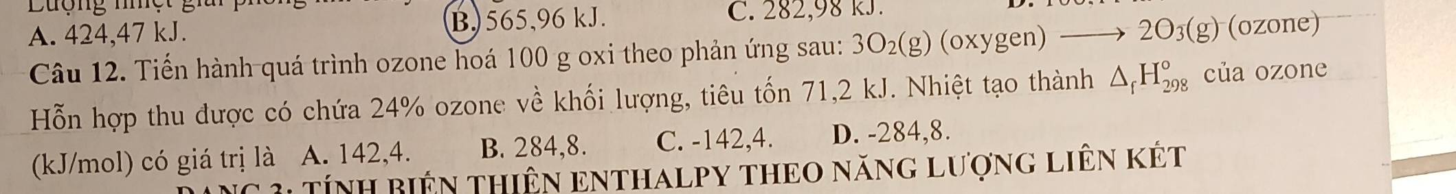 Lượng nhệt gii
A. 424, 47 kJ. B) 565, 96 kJ. C. 282,98 kJ.
Câu 12. Tiến hành quá trình ozone hoá 100 g oxi theo phản ứng sau: 3O_2(g) (oxygen) to 2O_3(g) (ozone)
Hỗn hợp thu được có chứa 24% ozone về khối lượng, tiêu tốn 71, 2 kJ. Nhiệt tạo thành △ _fH_(298)° của ozone
(kJ/mol) có giá trị là A. 142, 4. B. 284, 8. C. -142, 4. D. -284, 8.
3: TíNH BiêN THiÊN ENTHALPY THEO năng lượng liêN kết