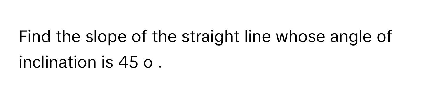 Find the slope of the straight line whose angle of inclination is 45     o         .