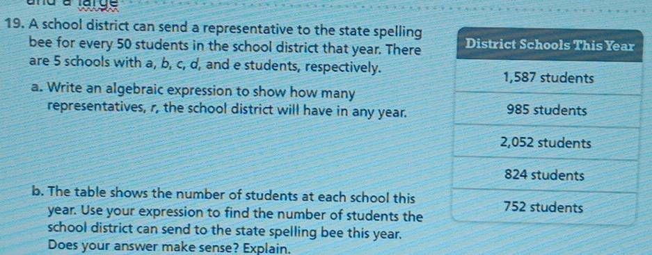 and a erge 
19. A school district can send a representative to the state spelling 
bee for every 50 students in the school district that year. There 
are 5 schools with a, b, c, d, and e students, respectively. 
a. Write an algebraic expression to show how many 
representatives, r, the school district will have in any year. 
b. The table shows the number of students at each school this
year. Use your expression to find the number of students the 
school district can send to the state spelling bee this year. 
Does your answer make sense? Explain.