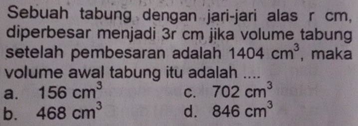 Sebuah tabung dengan jari-jari alas r cm,
diperbesar menjadi 3r cm jika volume tabung
setelah pembesaran adalah 1404cm^3 , maka
volume awal tabung itu adalah ....
a. 156cm^3 C. 702cm^3
b. 468cm^3 d. 846cm^3