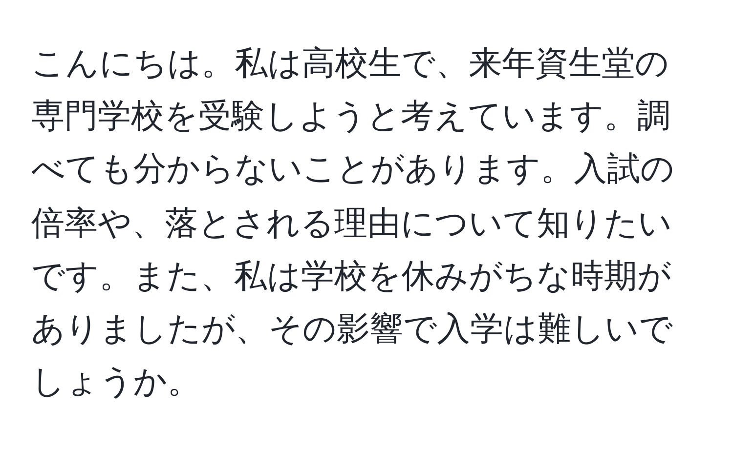 こんにちは。私は高校生で、来年資生堂の専門学校を受験しようと考えています。調べても分からないことがあります。入試の倍率や、落とされる理由について知りたいです。また、私は学校を休みがちな時期がありましたが、その影響で入学は難しいでしょうか。