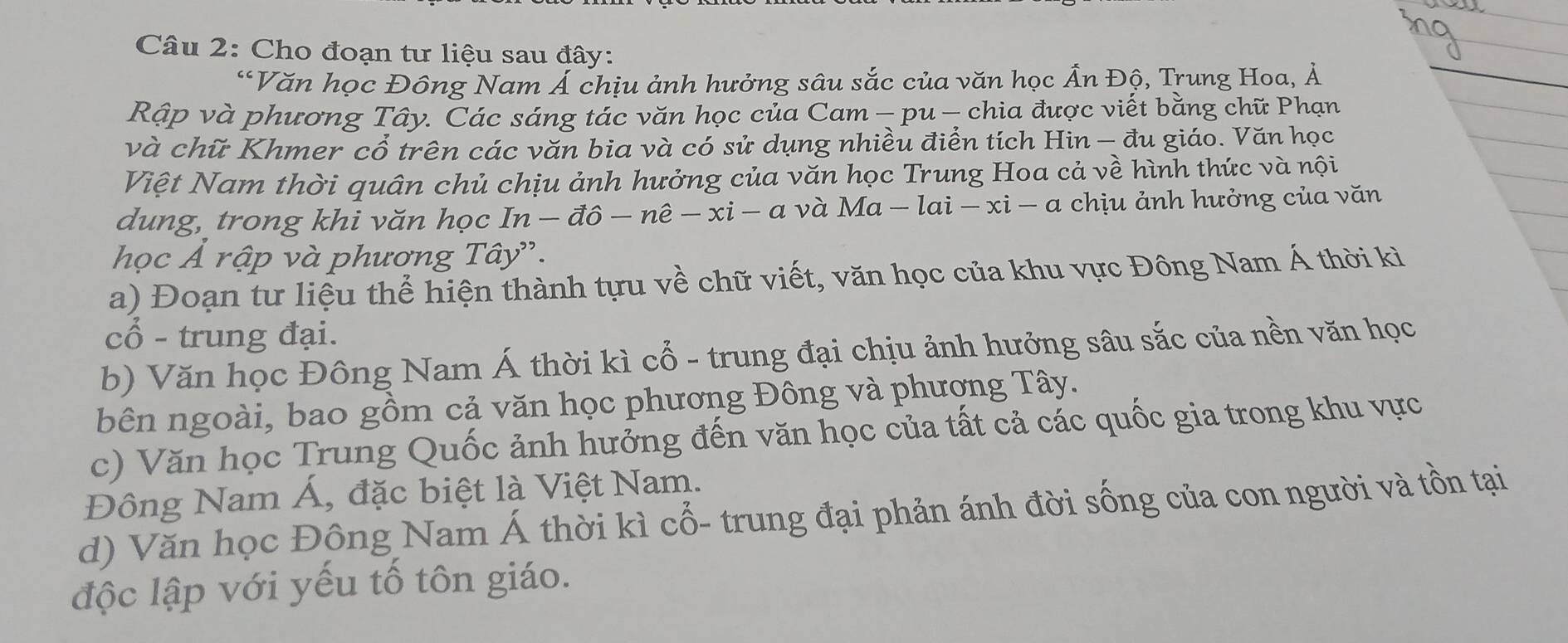 Cho đoạn tư liệu sau đây: 
“Văn học Đông Nam Á chịu ảnh hưởng sâu sắc của văn học Ấn Độ, Trung Hoa, Ả 
Rập và phương Tây. Các sáng tác văn học của Cam - pu — chia được viết bằng chữ Phạn 
và chữ Khmer cổ trên các văn bia và có sử dụng nhiều điển tích Hin - đu giáo. Văn học 
Việt Nam thời quân chủ chịu ảnh hưởng của văn học Trung Hoa cả về hình thức và nội 
dung, trong khi văn học . In-dhat o-nhat e-xi-a và Ma-lai-xi-a a chịu ảnh hưởng của văn 
học Á rập và phương Tây'. 
a) Đoạn tư liệu thể hiện thành tựu về chữ viết, văn học của khu vực Đông Nam Á thời kì 
cổ - trung đại. 
b) Văn học Đông Nam Á thời kì cổ - trung đại chịu ảnh hưởng sâu sắc của nền văn học 
bên ngoài, bao gồm cả văn học phương Đông và phương Tây. 
c) Văn học Trung Quốc ảnh hưởng đến văn học của tất cả các quốc gia trong khu vực 
Đông Nam Á, đặc biệt là Việt Nam. 
d) Văn học Đồng Nam Á thời kì cổ- trung đại phản ánh đời sống của con người và tồn tại 
độc lập với yếu tố tôn giáo.