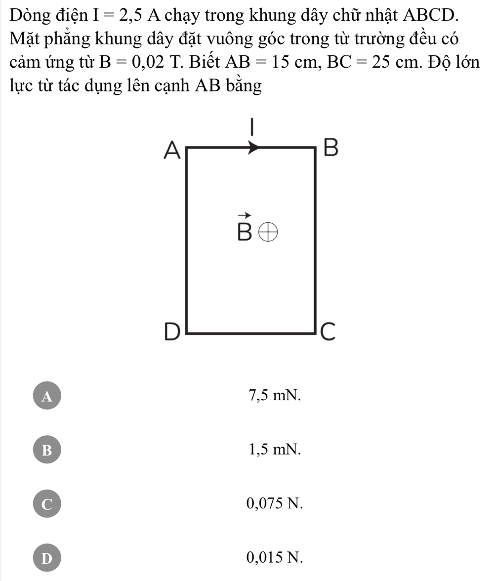 Dòng điện I=2,5A chạy trong khung dây chữ nhật ABCD.
Mặt phẳng khung dây đặt vuông góc trong từ trường đều có
cảm ứng từ B=0,02T Biết AB=15cm,BC=25cm 1. Độ lớn
lực từ tác dụng lên cạnh AB bằng
A 7,5 mN.
B 1,5 mN.
C 0,075 N.
D 0,015 N.