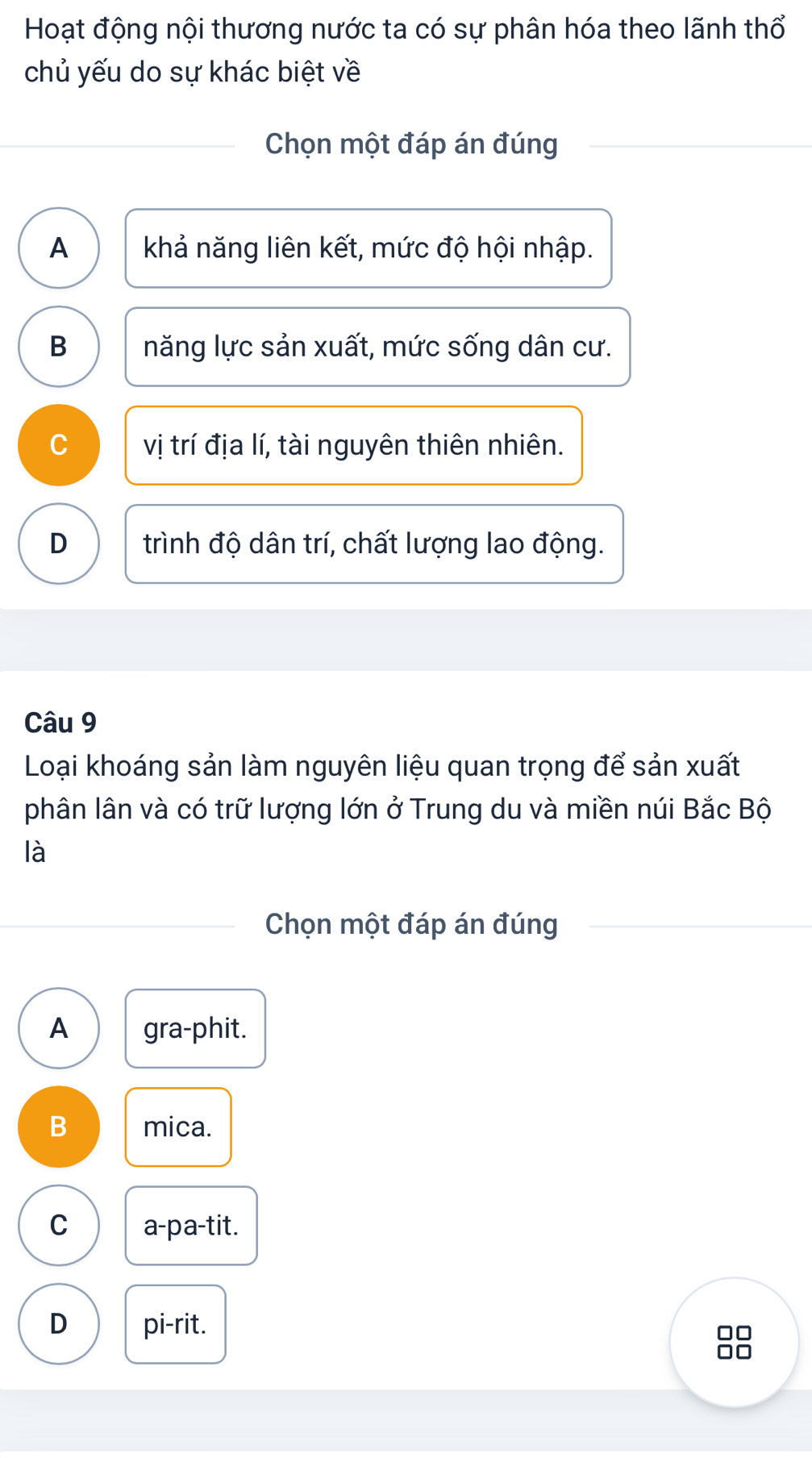 Hoạt động nội thương nước ta có sự phân hóa theo lãnh thổ
chủ yếu do sự khác biệt về
Chọn một đáp án đúng
A khả năng liên kết, mức độ hội nhập.
B năng lực sản xuất, mức sống dân cư.
C vị trí địa lí, tài nguyên thiên nhiên.
D trình độ dân trí, chất lượng lao động.
Câu 9
Loại khoáng sản làm nguyên liệu quan trọng để sản xuất
phân lân và có trữ lượng lớn ở Trung du và miền núi Bắc Bộ
là
Chọn một đáp án đúng
A gra-phit.
B mica.
C a-pa-tit.
D pi-rit.
□□
□□