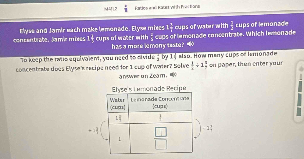 M4|L2 Ratios and Rates with Fractions
Elyse and Jamir each make lemonade. Elyse mixes 1 3/7  cups of water with  1/2  cups of lemonade
concentrate. Jamir mixes 1 1/3  cups of water with  2/5  cups of lemonade concentrate. Which lemonade
has a more lemony taste?
To keep the ratio equivalent, you need to divide  1/2  by 1 3/7  also. How many cups of lemonade
concentrate does Elyse’s recipe need for 1 cup of water? Solve  1/2 / 1 3/7  on paper, then enter your
answer on Zearn.
/ 1 3/7 
/ 1 3/7 