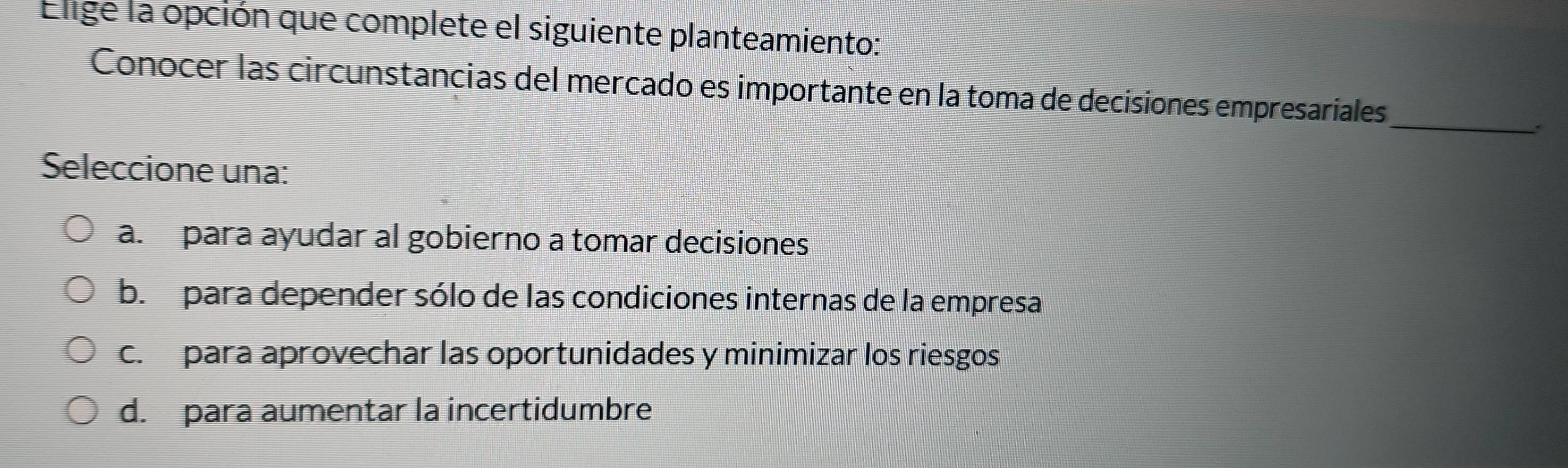 Elige la opción que complete el siguiente planteamiento:
Conocer las circunstancias del mercado es importante en la toma de decisiones empresariales_
Seleccione una:
a. para ayudar al gobierno a tomar decisiones
b. para depender sólo de las condiciones internas de la empresa
c. para aprovechar las oportunidades y minimizar los riesgos
d. para aumentar la incertidumbre