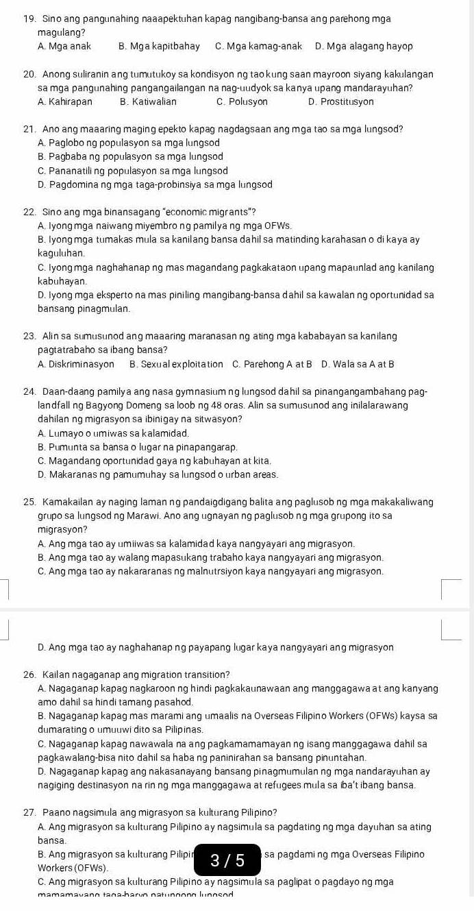 Sino ang pangunahing naaapektuhan kapag nangibang-bansa ang parehong mga
magulang?
A. Mga anak B. Mga kapitbahay C. Mga kamag-anak D. Mga alagang hayop
20. Anong suliranin ang tumutukoy sa kondisyon ng tao kung saan mayroon siyang kakulangan
sa mga pangunahing pangangailangan na nag-uudyok sa kanya upang mandarayuhan?
A. Kahirapan B. Katiwalian C. Polusyon D. Prostitusyon
21. Ano ang maaaring maging epekto kapag nagdagsaan ang mga tao sa mga lungsod?
A. Paglobo ng populasyon sa mga lungsod
B. Pagbaba ng populasyon sa mga lungsod
C. Pananatiling populasyon sa mga lungsod
D. Pagdomina ng mga taga-probinsiya sa mga lungsod
22. Sino ang mga binansagang “economic migrants”?
A. Iyong mga naiwang miyembro ng pamilya ng mga OFWs.
B. Iyong mga tumakas mula sa kanilang bansa dahil sa matinding karahasan o di kaya ay
kaguluhan.
C. Iyong mga naghahanap ng mas magandang pagkakataon upang mapaunlad ang kanilang
kabuhayan
D. Iyong mga eksperto na mas piniling mangibang-bansa dahil sa kawalan ng oportunidad sa
bansang pinagmulan.
23. Alin sa sumusunod ang maaaring maranasan ng ating mga kababayan sa kanilang
pagtatrabaho sa ibang bansa?
A. Diskriminasyon B. Sexual exploitation C. Parehong A at B D. Wala sa A at B
24. Daan-daang pamilya ang nasa gymnasium ng lungsod dahil sa pinangangambahang pag-
landfall ng Bagyong Domeng sa loob ng 48 oras. Alin sa sumusunod ang inilalarawang
dahilan ng migrasyon sa ibinigay na sitwasyon?
A. Lumayo o umiwas sa kalamidad.
B. Pumunta sa bansa o lugar na pinapangarap.
C. Magandang oportunidad gaya ng kabuhayan at kita.
D. Makaranas ng pamumuhay sa lungsod o urban areas.
25. Kamakailan ay naging laman ng pandaigdigang balita ang paglusob ng mga makakaliwang
grupo sa lungsod ng Marawi. Ano ang ugnayan ng paglusob ng mga grupong ito sa
migrasyon?
A. Ang mga tao ay umiiwas sa kalamidad kaya nangyayari ang migrasyon.
B. Ang mga tao ay walang mapasukang trabaho kaya nangyayari ang migrasyon.
C. Ang mga tao ay nakararanas ng malnutrsiyon kaya nangyayari ang migrasyon.
D. Ang mga tao ay naghahanap ng payapang lugar kaya nangyayari ang migrasyon
26. Kailan nagaganap ang migration transition?
A. Nagaganap kapag nagkaroon ng hindi pagkakaunawaan ang manggagawa at ang kanyang
amo dahil sa hindi tamang pasahod.
B. Nagaganap kapag mas marami ang umaalis na Overseas Filipino Workers (OFWs) kaysa sa
dumarating o umuuwi dito sa Pilipinas.
C. Nagaganap kapag nawawala na ang pagkamamamayan ng isang manggagawa dahil sa
pagkawalang-bisa nito dahil sa haba ng paninirahan sa bansang pinuntahan.
D. Nagaganap kapag ang nakasanayang bansang pinagmumulan ng mga nandarayuhan ay
nagiging destinasyon na rin ng mga manggagawa at refugees mula sa iba't ibang bansa.
27. Paano nagsimula ang migrasyon sa kulturang Pilipino?
A. Ang migrasyon sa kulturang Pilipino ay nagsimula sa pagdating ng mga dayuhan sa ating
bansa.
B. Ang migrasyon sa kulturang Pilipir 3 / 5 sa pagdaming mga Overseas Filipino
Workers (OFWs).
C. Ang migrasyon sa kulturang Pilipino ay nagsimula sa paglipat o pagdayo ng mga
mamamavano tana-harvo natunoong lunosod