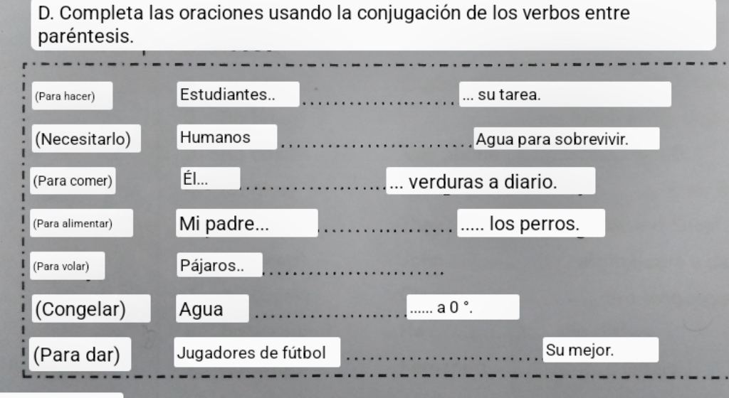 Completa las oraciones usando la conjugación de los verbos entre 
paréntesis. 
(Para hacer) Estudiantes.. __su tarea. 
(Necesitarlo) Humanos _Agua para sobrevivir. 
(Para comer) Él... _verduras a diario. 
(Para alimentar) Mi padre... __los perros. 
(Para volar) Pájaros.._ 
(Congelar) Agua __ a0°. 
(Para dar) Jugadores de fútbol _Su mejor.