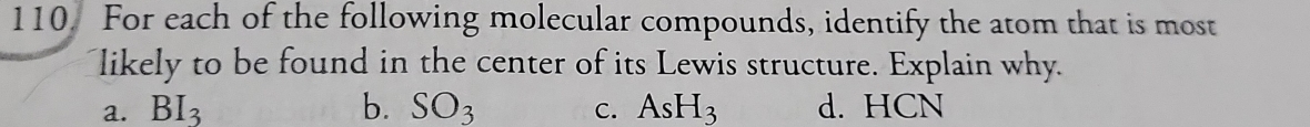 For each of the following molecular compounds, identify the atom that is most
likely to be found in the center of its Lewis structure. Explain why.
a. BI_3 b. SO_3 C. AsH_3 d. HCN