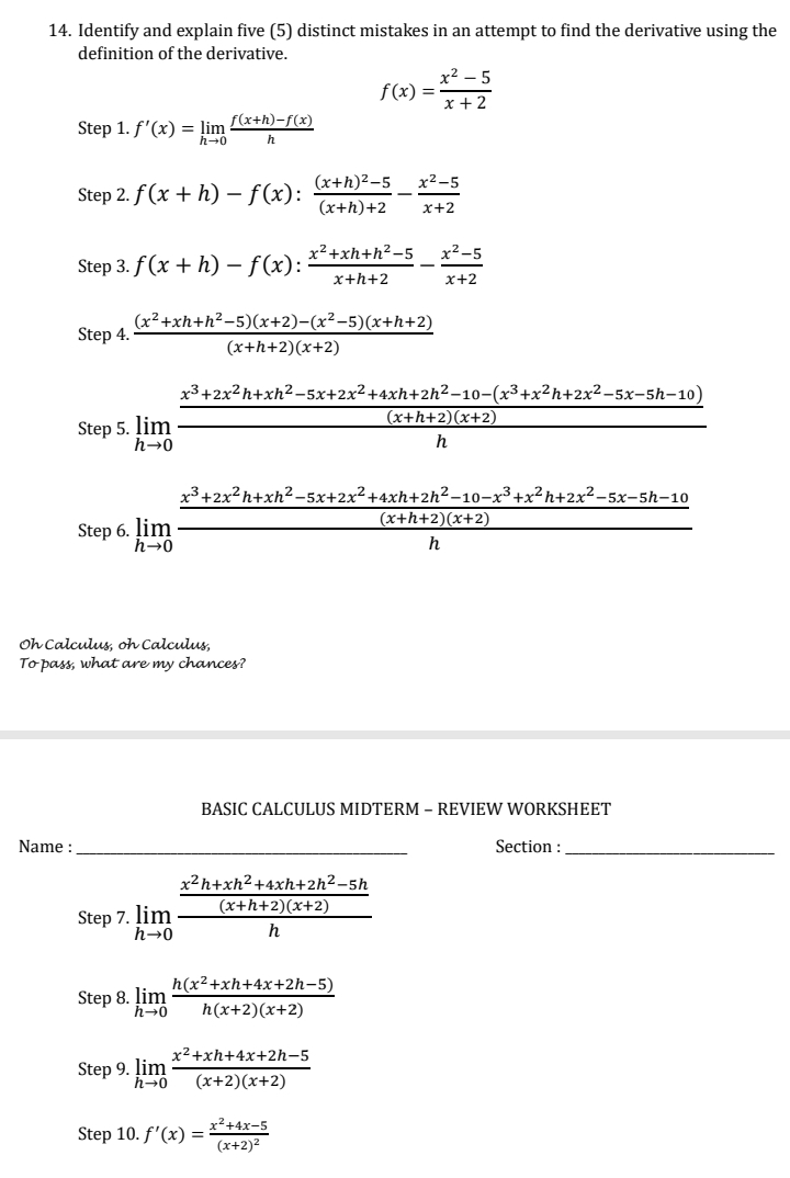 Identify and explain five (5) distinct mistakes in an attempt to find the derivative using the
definition of the derivative.
f(x)= (x^2-5)/x+2 
Step 1. f'(x)=limlimits _hto 0 (f(x+h)-f(x))/h 
Step 2. f(x+h)-f(x):frac (x+h)^2-5(x+h)+2- (x^2-5)/x+2 
Step 3. f(x+h)-f(x): (x^2+xh+h^2-5)/x+h+2 - (x^2-5)/x+2 
Step 4.  ((x^2+xh+h^2-5)(x+2)-(x^2-5)(x+h+2))/(x+h+2)(x+2) 
step5.limlimits _hto 0frac  (x^3+2x^2h+xh^2-5x+2x^2+4xh+2h^2-10-(x^3+x^2h+2x^2-5x-5h-10))/(x+h+2)(x+2) h
step6.limlimits _hto 0frac  (x^3+2x^2h+xh^2-5x+2x^2+4xh+2h^2-10-x^3+x^2h+2x^2-5x-5h-10)/(x+h+2)(x+2) h
Oh Calculus, oh Calculus,
To pass, what are my chances?
BASIC CALCULUS MIDTERM - REVIEW WORKSHEET
Name : _Section :_
step7.limlimits _hto 0frac  (x^2h+xh^2+4xh+2h^2-5h)/(x+h+2)(x+2) h
Step8. limlimits _hto 0 (h(x^2+xh+4x+2h-5))/h(x+2)(x+2) 
Step 9. limlimits _hto 0 (x^2+xh+4x+2h-5)/(x+2)(x+2) 
Step 10. f'(x)=frac x^2+4x-5(x+2)^2