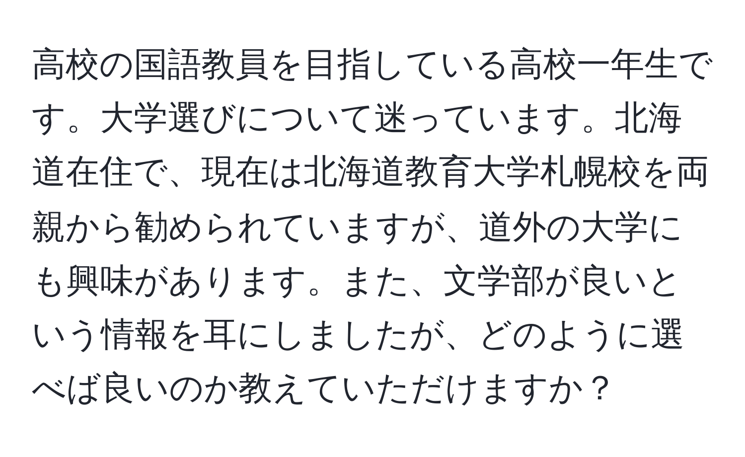 高校の国語教員を目指している高校一年生です。大学選びについて迷っています。北海道在住で、現在は北海道教育大学札幌校を両親から勧められていますが、道外の大学にも興味があります。また、文学部が良いという情報を耳にしましたが、どのように選べば良いのか教えていただけますか？