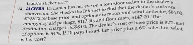 truck’s sticker price. 
14. ALGEBRA Di Lanier has her eye on a four-door sedan in the dealer’s 
showroom. She checks the Internet to find that the dealer’s costs are
$19,972.58 base price, and options are moon roof wind deflector, $84.00; 
emergency aid package, $117.60; and floor mats, $147.00. The 
destination charge is $598.00. The dealer’s cost of base price is 82% and 
of options is 84%. If Di pays the sticker price plus a 6% sales tax, what 
is her cost?