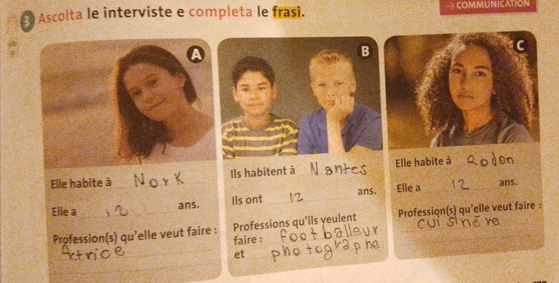 Él Ascolta le interviste e completa le frasi. → COMMUNICATION 
Elle habite à_ 
Elle habite à _Ils habitent à_ 
ans. Elle a_ 
ans. 
ans. Ils ont_ 
Elle a_ Profession(s) qu'elle veut faire : 
_ 
Profession(s) qu'elle veut faire : Professions qu’ils yeulent 
faire : 
_ 
_ 
_ 
et 
_ 
_