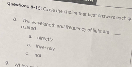 Questions 8-15: Circle the choice that best answers each qu
8. The wavelength and frequency of light are_
related.
a. directly
b. inversely
c. not
9. Which