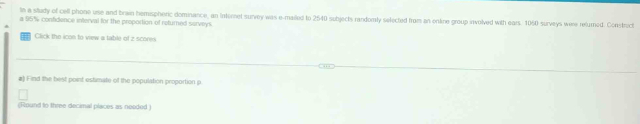 In a study of cell phone use and brain hemispheric dominance, an Internet survey was e-mailed to 2540 subjects randomly selected from an online group involved with ears. 1060 surveys were returned. Construct 
a 95% confidence interval for the proportion of returned surveys 
Click the icon to view a table of z scores 
a) Find the best point estimate of the population proportion p
(Round to three decimal places as needed.)