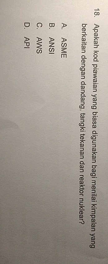 Apakah kod piawaian yang biasa digunakan bagi menilai kimpalan yang
berkaitan dengan dandang, tangki tekanan dan reaktor nuklear?
A. ASME
B. ANSI
C. AWS
D. API