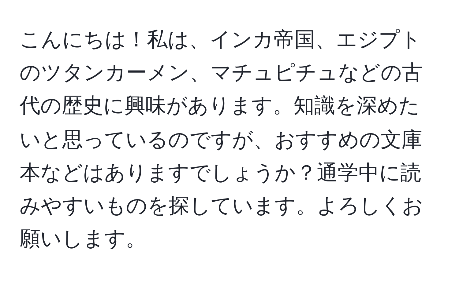 こんにちは！私は、インカ帝国、エジプトのツタンカーメン、マチュピチュなどの古代の歴史に興味があります。知識を深めたいと思っているのですが、おすすめの文庫本などはありますでしょうか？通学中に読みやすいものを探しています。よろしくお願いします。