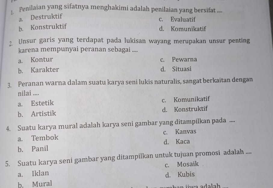 Penilaian yang sifatnya menghakimi adalah penilaian yang bersifat ....
a. Destruktif
c. Evaluatif
b. Konstruktif
d. Komunikatif
2. Unsur garis yang terdapat pada lukisan wayang merupakan unsur penting
karena mempunyai peranan sebagai ....
a. Kontur c. Pewarna
b. Karakter d. Situasi
3. Peranan warna dalam suatu karya seni lukis naturalis, sangat berkaitan dengan
nilai ....
a. Estetik c. Komunikatif
b. Artistik d. Konstruktif
4. Suatu karya mural adalah karya seni gambar yang ditampilkan pada ....
a. Tembok c. Kanvas
b. Panil d. Kaca
5. Suatu karya seni gambar yang ditampilkan untuk tujuan promosi adalah ....
c. Mosaik
a. Iklan
d. Kubis
b. Mural