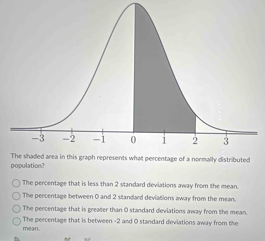 population?
The percentage that is less than 2 standard deviations away from the mean.
The percentage between 0 and 2 standard deviations away from the mean.
The percentage that is greater than O standard deviations away from the mean.
The percentage that is between -2 and 0 standard deviations away from the
mean.