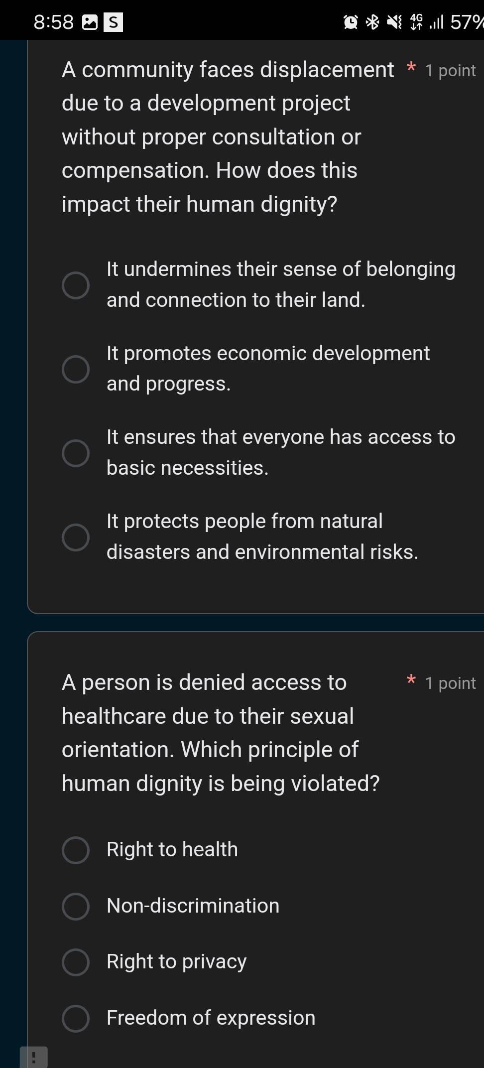 8:58 S 57%
A community faces displacement * 1 point
due to a development project
without proper consultation or
compensation. How does this
impact their human dignity?
It undermines their sense of belonging
and connection to their land.
It promotes economic development
and progress.
It ensures that everyone has access to
basic necessities.
It protects people from natural
disasters and environmental risks.
A person is denied access to 1 point
healthcare due to their sexual
orientation. Which principle of
human dignity is being violated?
Right to health
Non-discrimination
Right to privacy
Freedom of expression