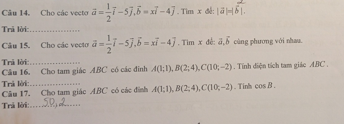 Cho các vectơ vector a= 1/2 vector i-5vector j, vector b=xvector i-4vector j. Tìm x để: |vector a|=|vector b|. 
Trả lời:_ 
Câu 15. Cho các vecto vector a= 1/2 vector i-5vector j, vector b=xvector i-4vector j. Tìm x để: vector a, vector b cùng phương với nhau. 
Trả lời:_ 
Câu 16. Cho tam giác ABC có các đỉnh A(1;1), B(2;4), C(10;-2). Tính diện tích tam giác ABC. 
Trả lời:_ 
Câu 17. Cho tam giác ABC có các đinh A(1;1), B(2;4), C(10;-2). Tính cos B. 
Trả lời:_