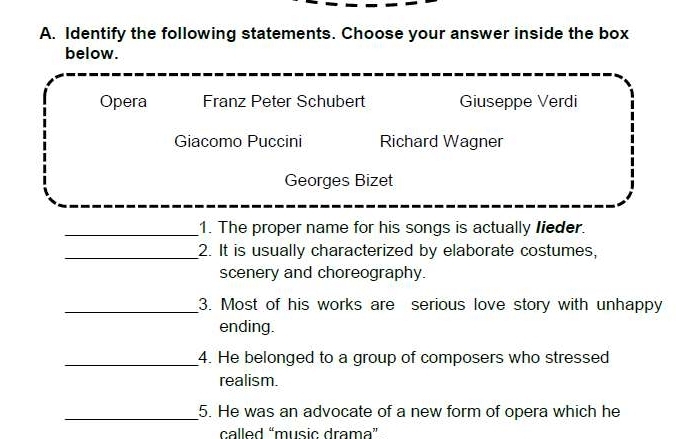 Identify the following statements. Choose your answer inside the box
below.
Opera Franz Peter Schubert Giuseppe Verdi
Giacomo Puccini Richard Wagner
Georges Bizet
_1. The proper name for his songs is actually lieder.
_2. It is usually characterized by elaborate costumes,
scenery and choreography.
_3. Most of his works are serious love story with unhappy
ending.
_4. He belonged to a group of composers who stressed
realism.
_5. He was an advocate of a new form of opera which he
called “music drama”