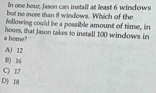 In one hour, Jason can install at least 6 windows
but no more than 8 windows. Which of the
following could be a possible amount of time, in
hours, that Jason takes to install 100 windows in
a home?
A) 12
B) 16
C) 17
D) 18