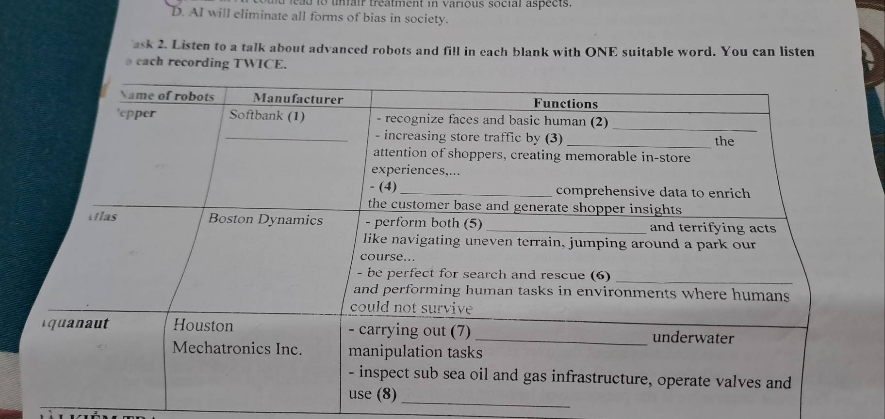 lead to unfair treatment in various social aspects.
D. AI will eliminate all forms of bias in society.
ask 2. Listen to a talk about advanced robots and fill in each blank with ONE suitable word. You can listen
each recording TWICE.
_