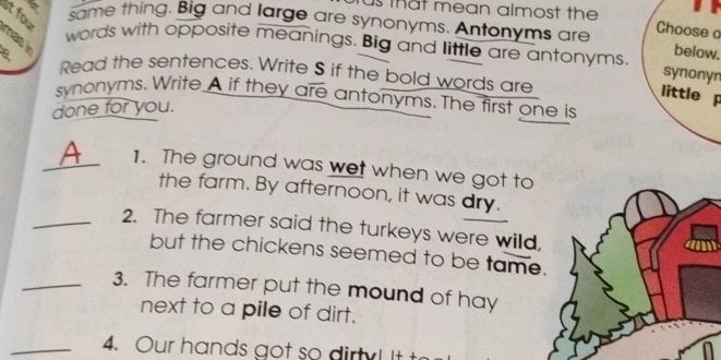 as that mean almost the 
st fou mas 
same thing. Big and large are synonyms. Antonyms are below. 
Choose o 
words with opposite meanings. Big and little are antonyms. 
e Read the sentences. Write S if the bold words are 
synonyn 
little p 
synonyms. Write A if they are antonyms. The first one is 
done for you. 
_1. The ground was wet when we got to 
the farm. By afternoon, it was dry. 
_2. The farmer said the turkeys were wild, 
but the chickens seemed to be tame. 
_3. The farmer put the mound of hay 
next to a pile of dirt. 
_4. Our hands got so dirty! It t