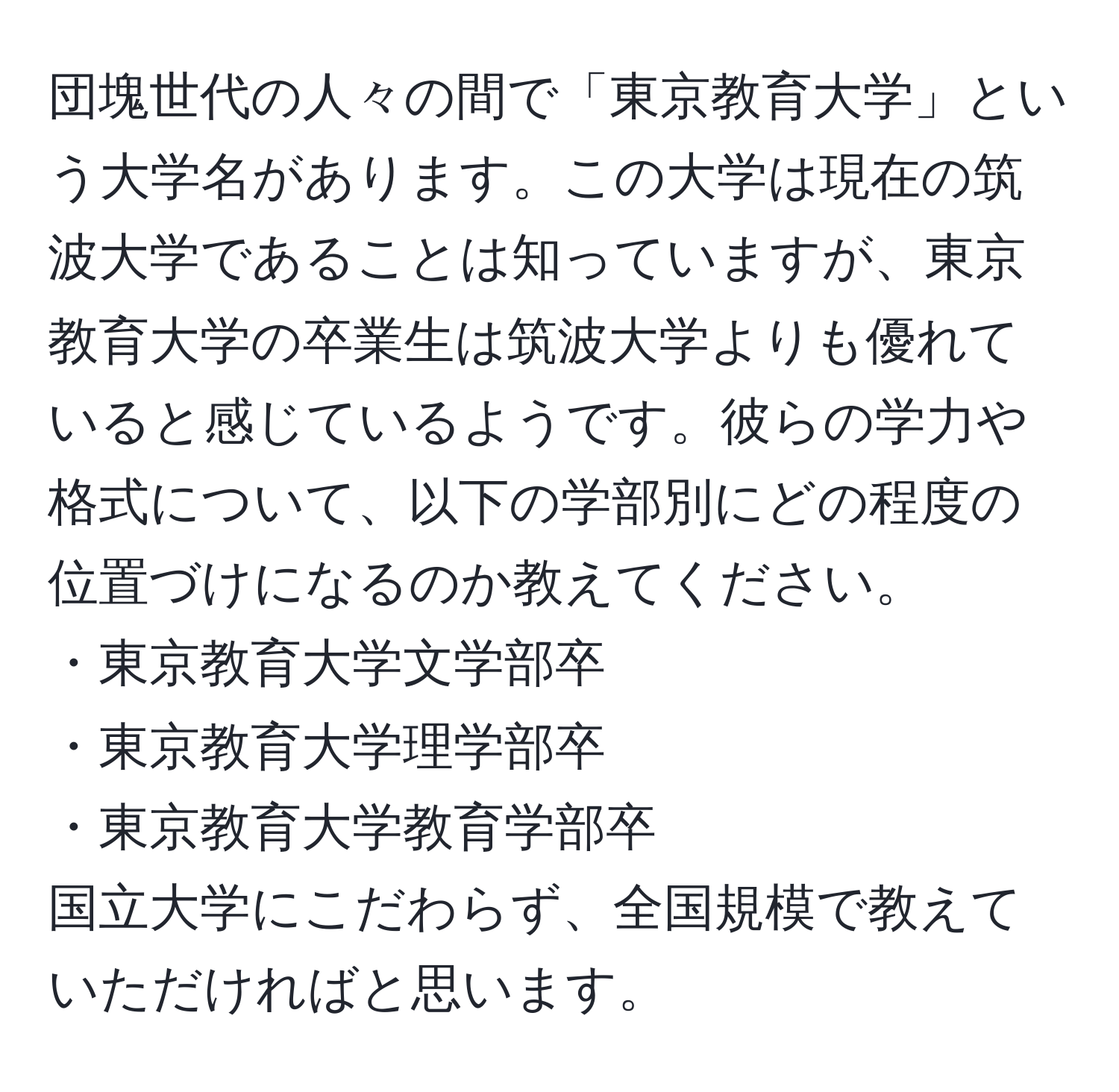 団塊世代の人々の間で「東京教育大学」という大学名があります。この大学は現在の筑波大学であることは知っていますが、東京教育大学の卒業生は筑波大学よりも優れていると感じているようです。彼らの学力や格式について、以下の学部別にどの程度の位置づけになるのか教えてください。  
・東京教育大学文学部卒  
・東京教育大学理学部卒  
・東京教育大学教育学部卒  
国立大学にこだわらず、全国規模で教えていただければと思います。