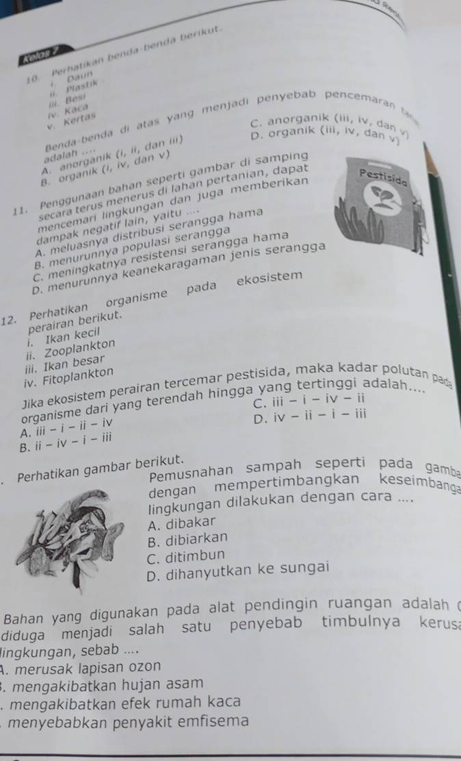 Perhatikan benda-benda berikut
iii  Besi i. Plastik . Daun
v. Kertas iv. Kaca
C. anorganik (iii, iv, dan √ (111,1V, dan v)
D. organik
B. organik A. anorganik adalah ....  Benda-benda di atas yang menjadi penyebab pencemaran
(1,11 , dan ii)
(i,iv,dar v )
11. Penggunaan bahan seperti gambar di samping
secara terus menerus di lahan pertanian, dapat
Pestisida
mencemarí lingkungan dan juga memberikan
dampak negatif lain, yaitu ....
A. meluasnya distribusi serangga hama
B. menurunnya populasí serangga
C. meningkatnya resistensi serangga hama
D. menurunnya keanekaragaman jenis serangga
12. Perhatikan organisme pada ekosistem
i. Ikan kecil perairan berikut.
ii. Zooplankton
iii. Ikan besar
iv. Fitoplankton
adalah....
Jika ekosistem perairan tercemar pestisida, maka kadar polutan pad
C.
organisme dari yang terendah hingga y
A. iii -i-ii-iv iii-i-iv-ii
B. ii -iv-i-iii D. iv-ii-i-iii
Perhatikan gambar berikut.
Pemusnahan sampah seperti pada gamba
dengan mempertimbangkan keseimbanga
lingkungan dilakukan dengan cara ....
A. dibakar
B. dibiarkan
C. ditimbun
D. dihanyutkan ke sungai
Bahan yang digunakan pada alat pendingin ruangan adalah (
diduga menjadi salah satu penyebab timbulnya kerusa
lingkungan, sebab ....
A. merusak lapisan ozon. mengakibatkan hujan asam
. mengakibatkan efek rumah kaca
menyebabkan penyakit emfisema