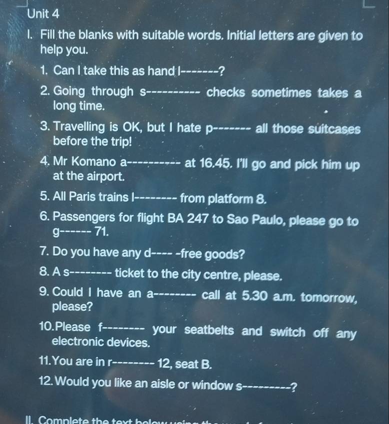 Fill the blanks with suitable words. Initial letters are given to 
help you. 
1. Can I take this as hand I_ ? 
2. Going through s _checks sometimes takes a 
long time. 
3. Travelling is OK, but I hate p-_ all those suitcases 
before the trip! 
4. Mr Komano a_ at 16.45. I'll go and pick him up 
at the airport. 
5. All Paris trains I-_ from platform 8. 
6. Passengers for flight BA 247 to Sao Paulo, please go to 
g------ 71 
7. Do you have any d---- -free goods? 
8. A s-- ticket to the city centre, please. 
9. Could I have an a-_ ----- call at 5.30 a.m. tomorrow, 
please? 
10.Please f_ your seatbelts and switch off any 
electronic devices. 
11.You are in r_ 12, seat B. 
12. Would you like an aisle or window s_ ? 
l Complete th