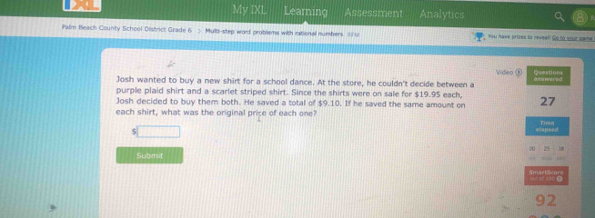 My IXL Learning Assessment Analytics 
Palm Beach County School District Grade 6 > Multi-step word problems with rationall numbers ==M You have prizes to neveal! Go to your came 
Video ② 
Josh wanted to buy a new shirt for a school dance. At the store, he couldn't decide between a Questions a danetred 
purple plaid shirt and a scarlet striped shirt. Since the shirts were on sale for $19.95 each 
Josh decided to buy them both. He saved a total of $9.10. If he saved the same amount on 27
each shirt, what was the original price of each one? 
□ plapsed Tima 
00 25
Submit 
《F 100 Ω Se s e t en e n 
92