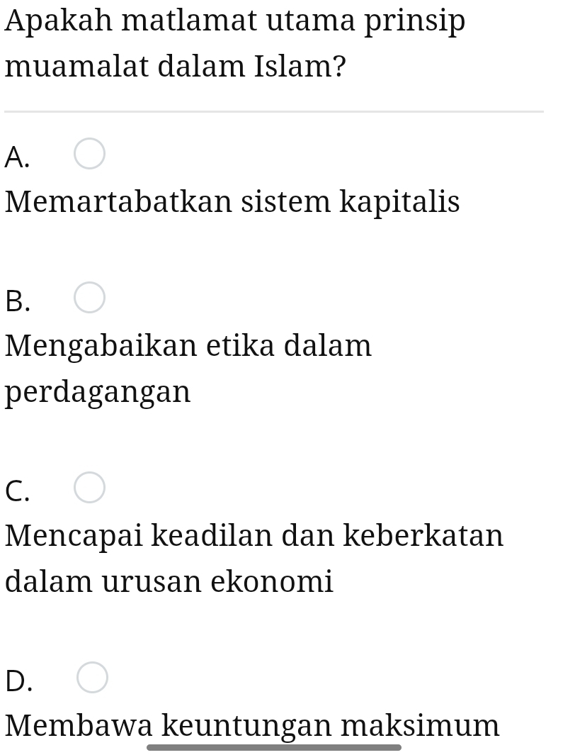 Apakah matlamat utama prinsip
muamalat dalam Islam?
A.
Memartabatkan sistem kapitalis
B.
Mengabaikan etika dalam
perdagangan
C.
Mencapai keadilan dan keberkatan
dalam urusan ekonomi
D.
Membawa keuntungan maksimum