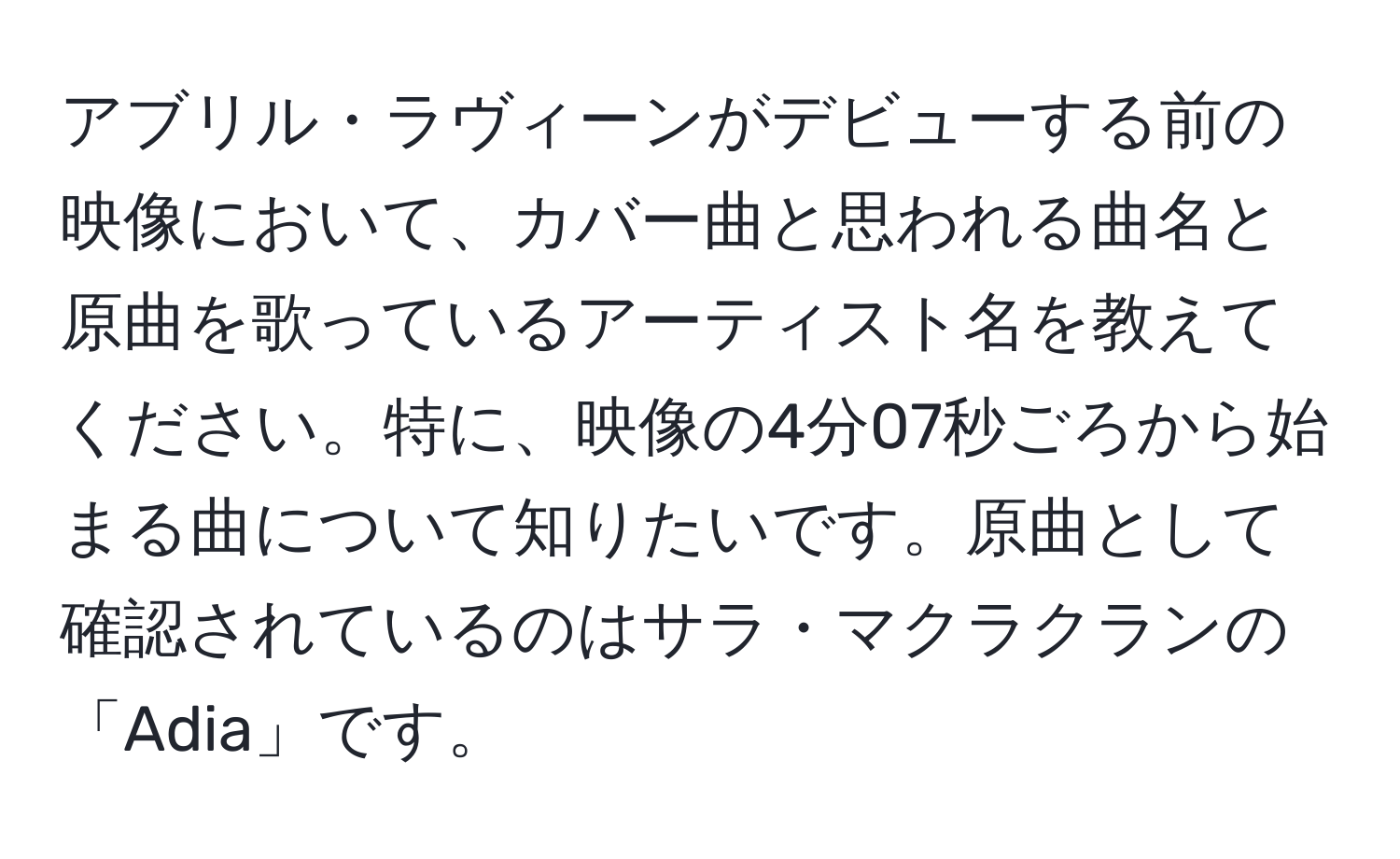 アブリル・ラヴィーンがデビューする前の映像において、カバー曲と思われる曲名と原曲を歌っているアーティスト名を教えてください。特に、映像の4分07秒ごろから始まる曲について知りたいです。原曲として確認されているのはサラ・マクラクランの「Adia」です。