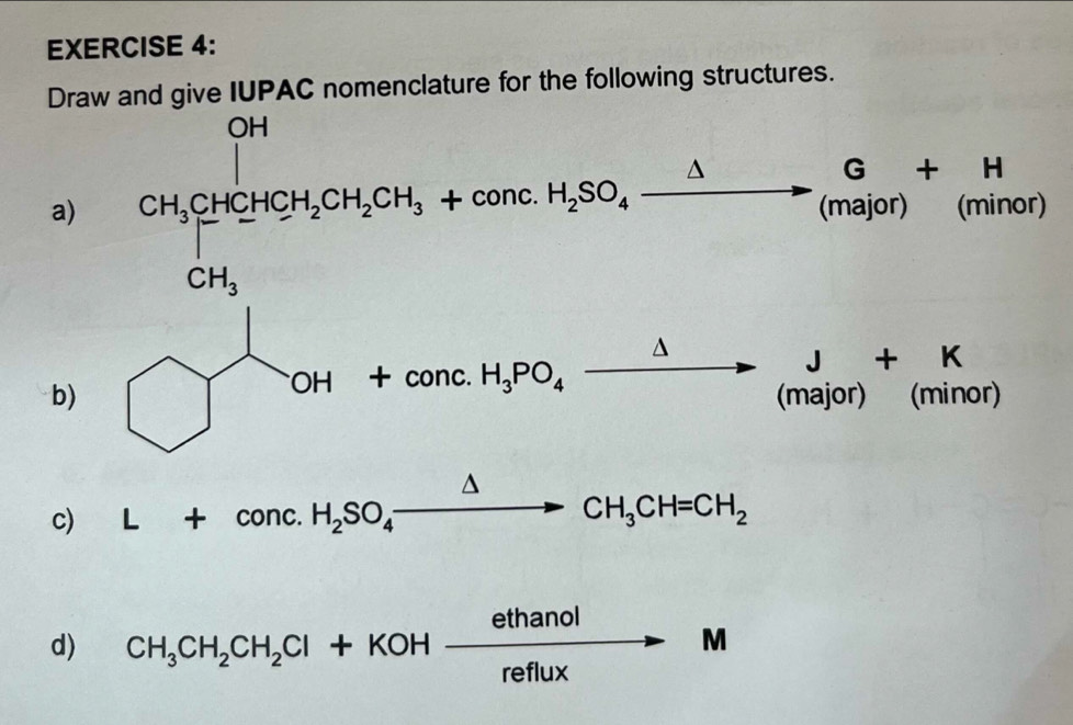 Draw and give IUPAC nomenclature for the following structures.
a) H_1CH_3CH_2CH_2CH_3+concH_2SO_4C2H(mol)H_3 1 ninor
J+K
b) bigcirc beginarrayr 1+coH+conc.H_3PO_4xrightarrow Delta endarray (major) (minor)
c) L+conc.H_2SO_4xrightarrow △ CH_3CH=CH_2
d) CH_3CH_2CH_2Cl+KOHxrightarrow ethanolM