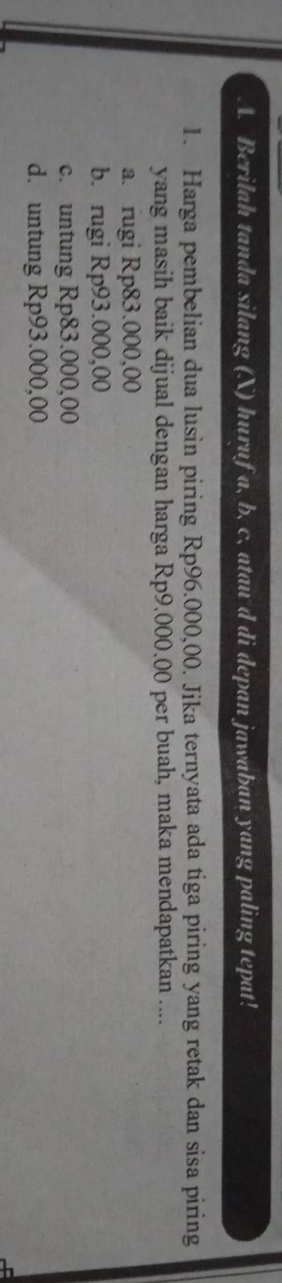 Berilah tanda silang (X) huruf a, b, c, atau d di depan jawaban yang paling tepat!
1. Harga pembelian dua lusin piring Rp96.000,00. Jika ternyata ada tiga piring yang retak dan sisa piring
yang masih baik dijual dengan harga Rp9.000.00 per buah, maka mendapatkan ....
a. rugi Rp83.000,00
b. rugi Rp93.000,00
c. untung Rp83.000,00
d. untung Rp93.000,00