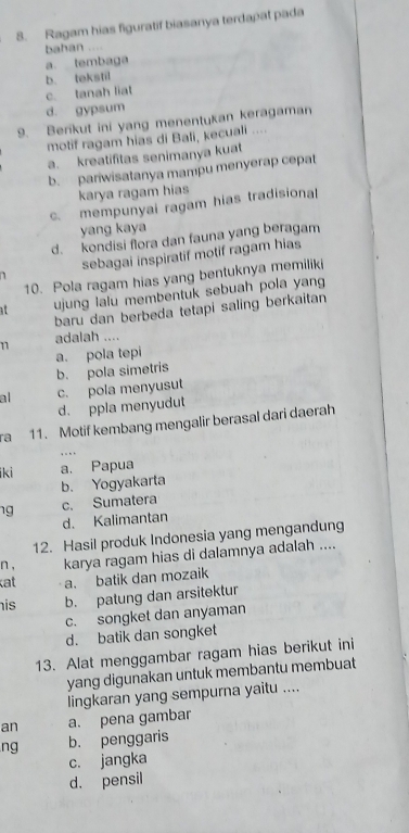 Ragam hias figuratif biasanya terdapat pada
bahan ....
a tembaga
b. tekstil
c. tanah liat
d. gypsum
9. Berikut ini yang menentukan keragaman
motif ragam hias di Bali, kecuali ....
a. kreatifitas senimanya kuat
b. pariwisatanya mampu menyerap cepat
karya ragam hias
c. mempunyai ragam hias tradisional
yang kaya
d. kondisi flora dan fauna yang beragam
sebagai inspiratif motif ragam hias
10. Pola ragam hias yang bentuknya memiliki
at ujung lalu membentuk sebuah pola yan
baru dan berbeda tetapi saling berkaitan
11 adalah ....
b. pola simetris a. pola tepi
al c. pola menyusut
d. ppla menyudut
ra 11. Motif kembang mengalir berasal dari daerah
q u h
ki a. Papua
b. Yogyakarta
ng c. Sumatera
d. Kalimantan
12. Hasil produk Indonesia yang mengandung
n , karya ragam hias di dalamnya adalah ....
at a. batik dan mozaik
his b. patung dan arsitektur
c. songket dan anyaman
d. batik dan songket
13. Alat menggambar ragam hias berikut ini
yang digunakan untuk membantu membuat
lingkaran yang sempurna yaitu ....
an a. pena gambar
ng b. penggaris
c. jangka
d. pensil