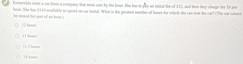 Esmerelda rents a car.from a company that rents cars by the hour. She has to pay an initial fee of $52, and then they charge her $8 per
hour. She has $144 available to spend on car rental. What is the greatest number of hours for which she can rent the car? (The car cannot
be rented for part of an hour.)
12 hours
11 hours
11.5 hours
18 hours