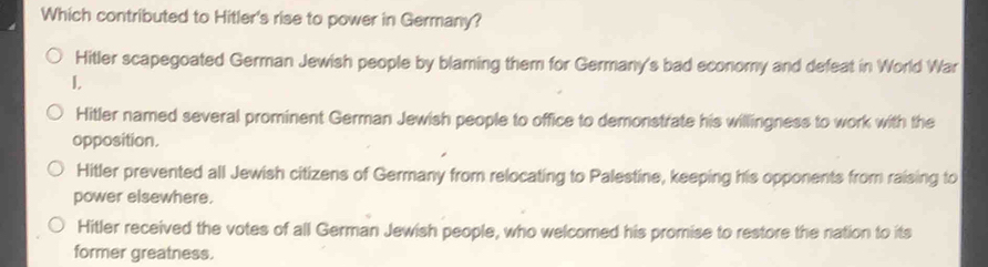 Which contributed to Hitler's rise to power in Germany?
Hitler scapegoated German Jewish people by blaming them for Germany's bad economy and defeat in World War
I,
Hitler named several prominent German Jewish people to office to demonstrate his willingness to work with the
opposition.
Hitler prevented all Jewish citizens of Germany from relocating to Palestine, keeping his opponents from raising to
power elsewhere.
Hitler received the votes of all German Jewish people, who welcomed his promise to restore the nation to its
former greatness.