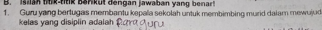 Isilah titik-titik berikut dengan jawaban yang benar! 
1. Guru yang bertugas membantu kepala sekolah untuk membimbing murid dalam mewujud 
kelas yang disiplin adalah