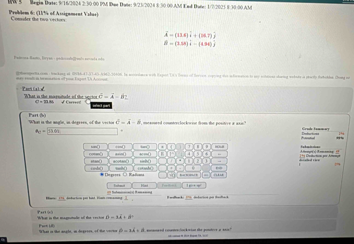 HW 5 Begin Date: 9/16/2024 2:30:00 PM Due Date: 9/23/2024 8:30:0 0 AM End Date: 1/7/2025 8:30:00 AM
Problem 6: (11% of Assignment Value)
Consider the two vectors:
vector A=(13.6)widehat i+(16.7)hat j
vector B=(3.58)hat i-(4.94)hat j
Pedroza-Basto, Bryan - pedrozab@ unlv.nevada edu
gtheexpertta.com - tracking id: 0N86-47-37-43-A962-50406. In accordance with Expert TA's Terms of Service, copying this information to any solutions sharing website is strictly forbedden. Doiag so
may result in termination of your Expert TA Account.
*Part (a) √
What is the magnitude of the vector vector C=vector A-vector B_ 
C=23.85 √ Correct! select part
Part (b)
'What is the angle, in degrees, of the vector vector C=vector A-vector B measured counterclockwise from the positive æ axis?
Grade Summary
2%
θ _C= 53.01| Deductions 93%
Potennial
sin() cos() tan() π ( ) 7 8 9 HOL Submittions
cotan() asin() acos() E 14 4 5 6 2% Deduction per Aftempt  Attempt(1) Remaming: 4
atan() acotan() sinh() . 1 2 3 → decailed vien
2%
cosh() tanh() cotanh() + m 0 mD
Degrees ○ Radians √o BACKSPCE CLEAR
Subet Hint Feedback I give up!
49 Submission(s) Remaining
Hints: 4% deduction per hust. Hints remaining: _?_  Fedback: 5% deduction per feedback
Part (c)
What is the magnitude of the vector hat D=3vector A+vector B
Part (d)
What is the angle, in degrees, of the vector hat D=3vector A+hat B , measured counterclockwise the positive ±axis?
All contond @ 2034 Export TA, LLC