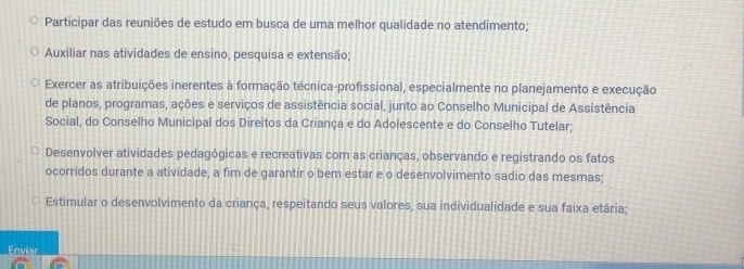 Participar das reuniões de estudo em busca de uma melhor qualidade no atendimento;
Auxiliar nas atividades de ensino, pesquisa e extensão;
Exercer as atribuições inerentes à formação técnica-profissional, especialmente no planejamento e execução
de planos, programas, ações e serviços de assistência social, junto ao Conselho Municipal de Assistência
Social, do Conselho Municipal dos Direitos da Criança e do Adolescente e do Conselho Tutelar;
Desenvolver atividades pedagógicas e recreativas com as crianças, observando e registrando os fatos
ocorridos durante a atividade, a fim de garantir o bem estar e o desenvolvimento sadio das mesmas;
Estimular o desenvolvimento da criança, respeitando seus valores, sua individualidade e sua faixa etária;
Enviar